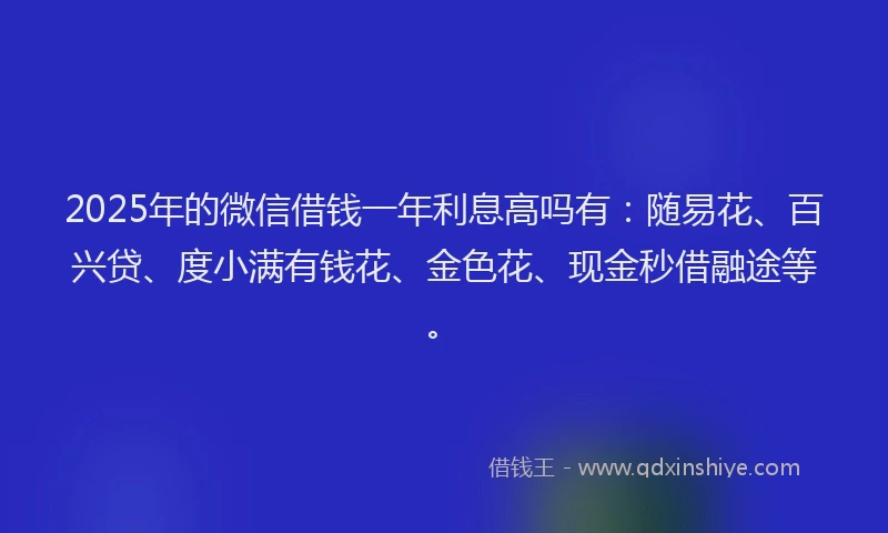 2025年的微信借钱一年利息高吗有：随易花、百兴贷、度小满有钱花、金色花、现金秒借融途等。
