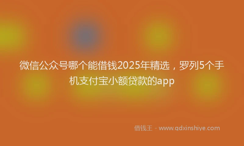微信公众号哪个能借钱2025年精选，罗列5个手机支付宝小额贷款的app
