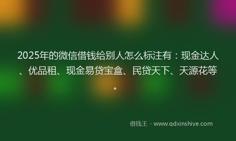 2025年的微信借钱给别人怎么标注有：现金达人、优品租、现金易贷宝盒、民贷天下、天源花等。