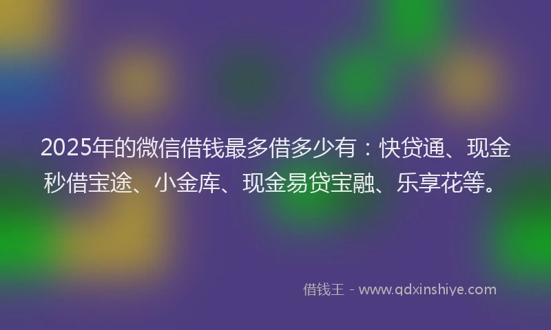 2025年的微信借钱最多借多少有：快贷通、现金秒借宝途、小金库、现金易贷宝融、乐享花等。