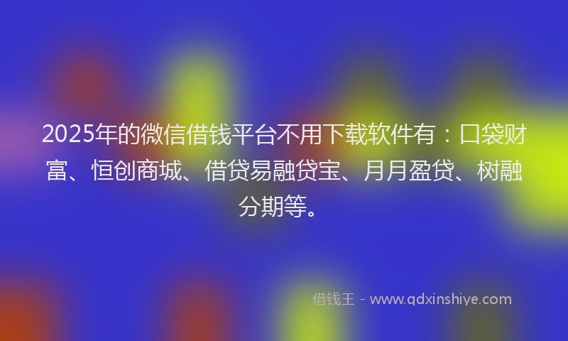 2025年的微信借钱平台不用下载软件有：口袋财富、恒创商城、借贷易融贷宝、月月盈贷、树融分期等。