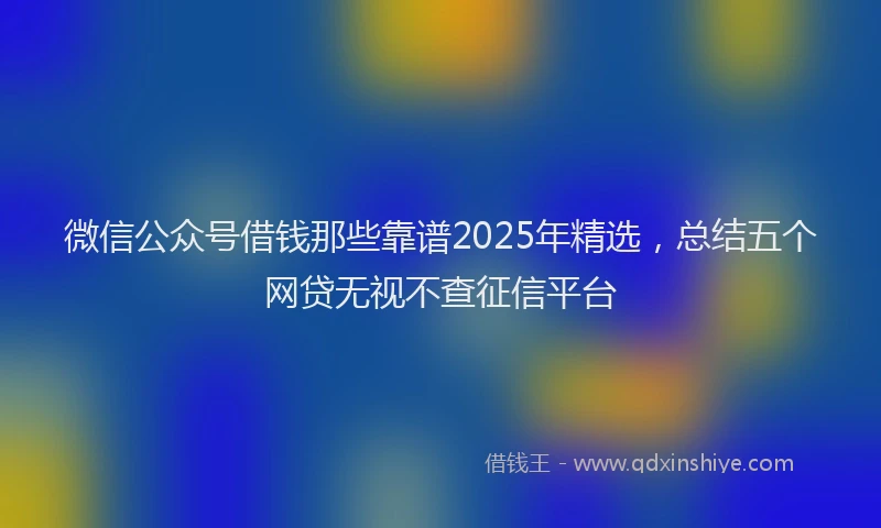 微信公众号借钱那些靠谱2025年精选，总结五个网贷无视不查征信平台