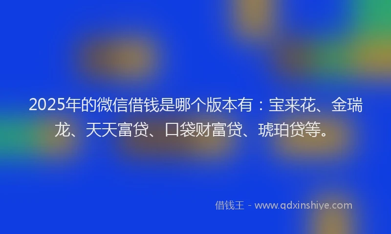 2025年的微信借钱是哪个版本有：宝来花、金瑞龙、天天富贷、口袋财富贷、琥珀贷等。