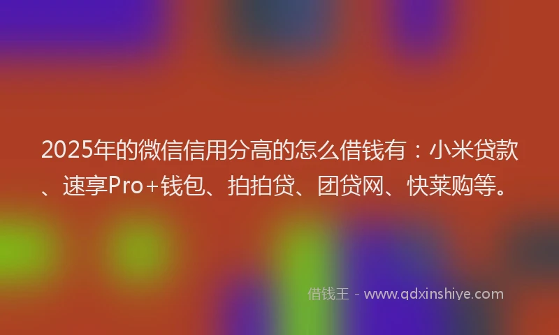 2025年的微信信用分高的怎么借钱有：小米贷款、速享Pro+钱包、拍拍贷、团贷网、快莱购等。