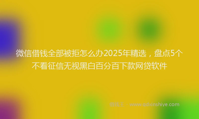微信借钱全部被拒怎么办2025年精选，盘点5个不看征信无视黑白百分百下款网贷软件