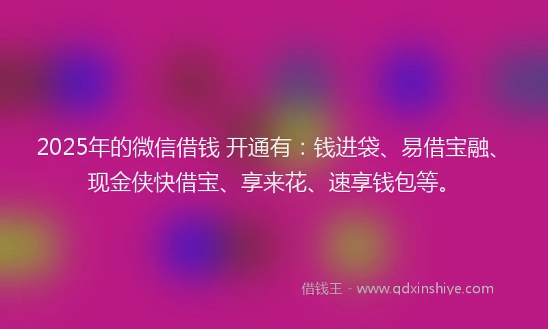 2025年的微信借钱 开通有：钱进袋、易借宝融、现金侠快借宝、享来花、速享钱包等。