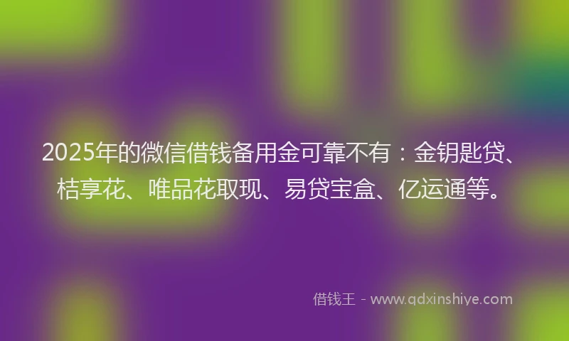 2025年的微信借钱备用金可靠不有：金钥匙贷、桔享花、唯品花取现、易贷宝盒、亿运通等。