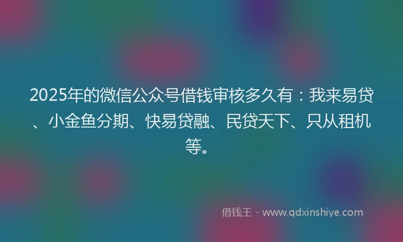 2025年的微信公众号借钱审核多久有：我来易贷、小金鱼分期、快易贷融、民贷天下、只从租机等。