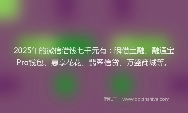 2025年的微信借钱七千元有：瞬借宝融、融通宝Pro钱包、惠享花花、翡翠信贷、万盛商城等。