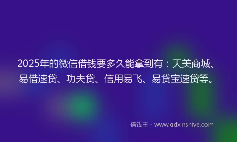 2025年的微信借钱要多久能拿到有：天美商城、易借速贷、功夫贷、信用易飞、易贷宝速贷等。