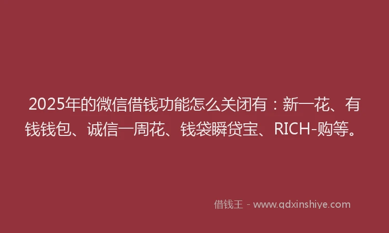 2025年的微信借钱功能怎么关闭有：新一花、有钱钱包、诚信一周花、钱袋瞬贷宝、RICH-购等。