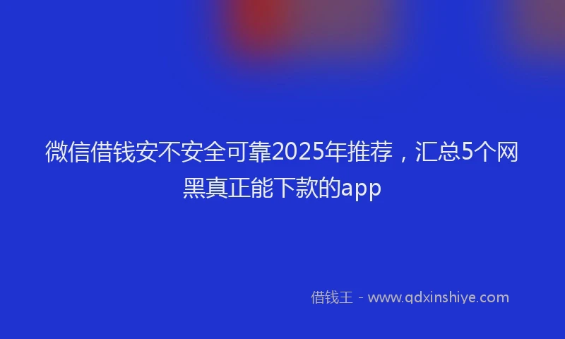 微信借钱安不安全可靠2025年推荐，汇总5个网黑真正能下款的app