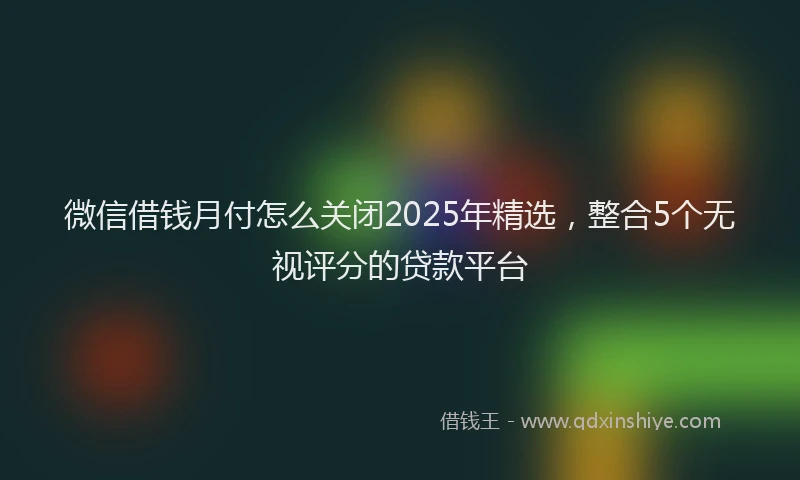 微信借钱月付怎么关闭2025年精选，整合5个无视评分的贷款平台
