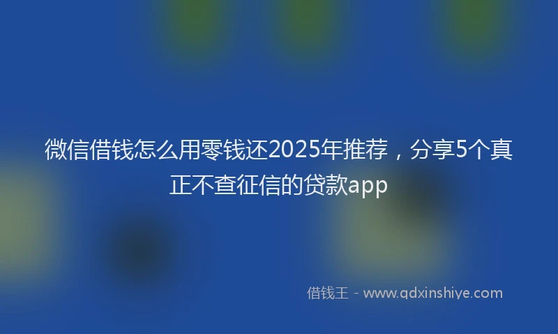 微信借钱怎么用零钱还2025年推荐，分享5个真正不查征信的贷款app