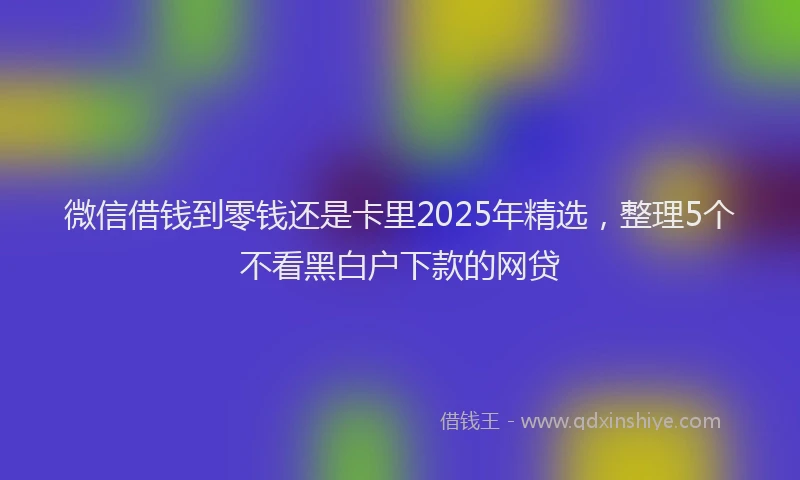 微信借钱到零钱还是卡里2025年精选，整理5个不看黑白户下款的网贷