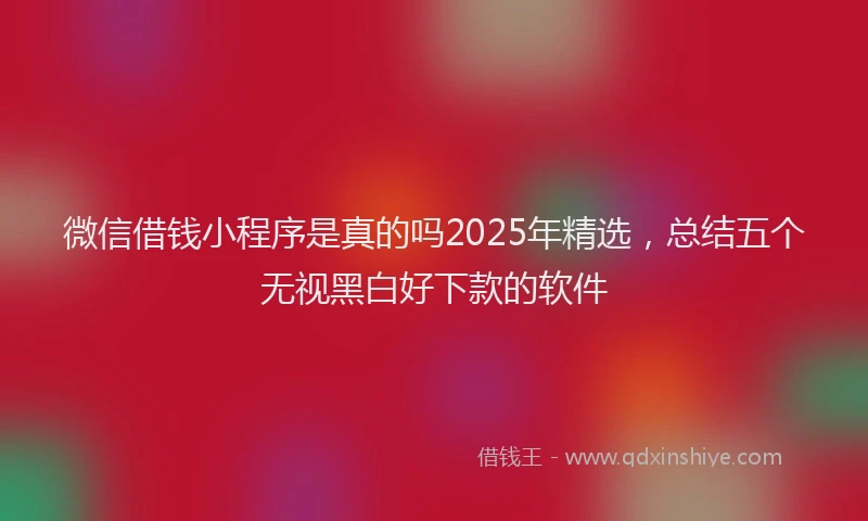 微信借钱小程序是真的吗2025年精选，总结五个无视黑白好下款的软件