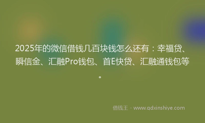 2025年的微信借钱几百块钱怎么还有：幸福贷、瞬信金、汇融Pro钱包、首E快贷、汇融通钱包等。