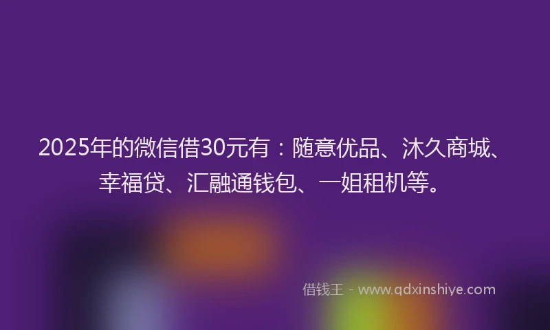 2025年的微信借30元有：随意优品、沐久商城、幸福贷、汇融通钱包、一姐租机等。