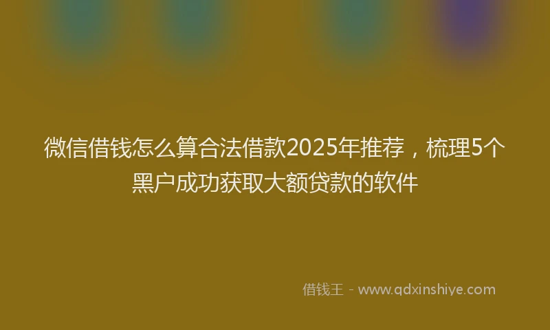 微信借钱怎么算合法借款2025年推荐，梳理5个黑户成功获取大额贷款的软件