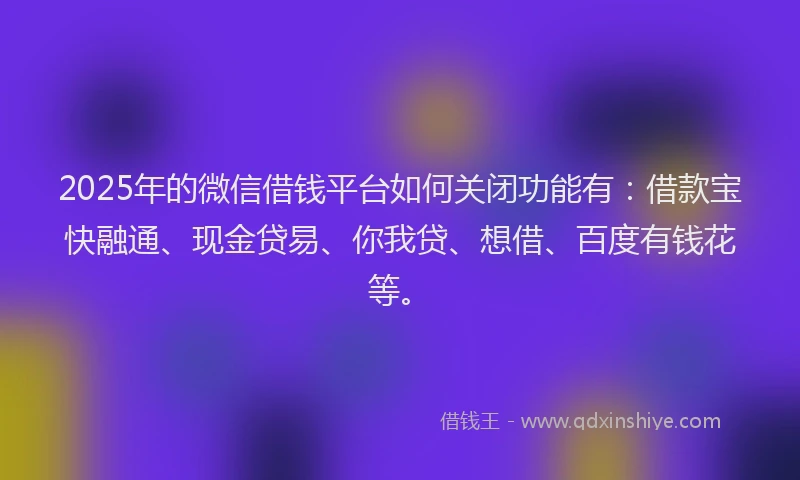 2025年的微信借钱平台如何关闭功能有：借款宝快融通、现金贷易、你我贷、想借、百度有钱花等。