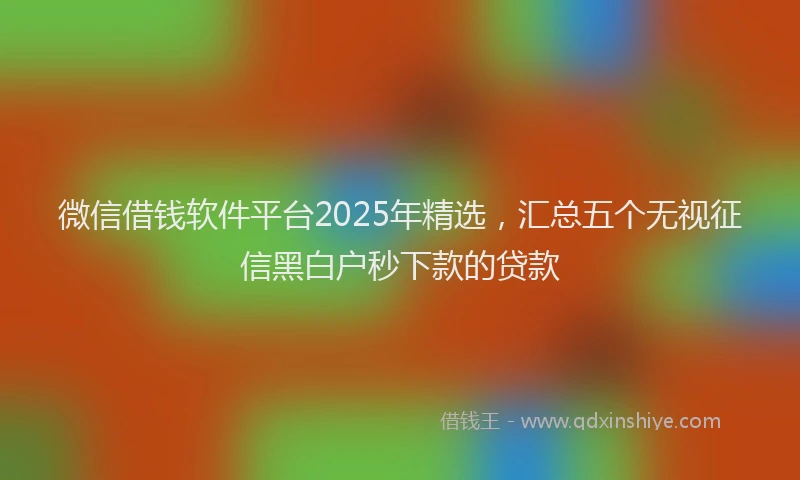 微信借钱软件平台2025年精选，汇总五个无视征信黑白户秒下款的贷款