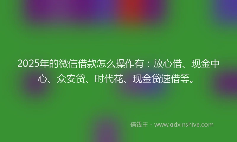2025年的微信借款怎么操作有：放心借、现金中心、众安贷、时代花、现金贷速借等。