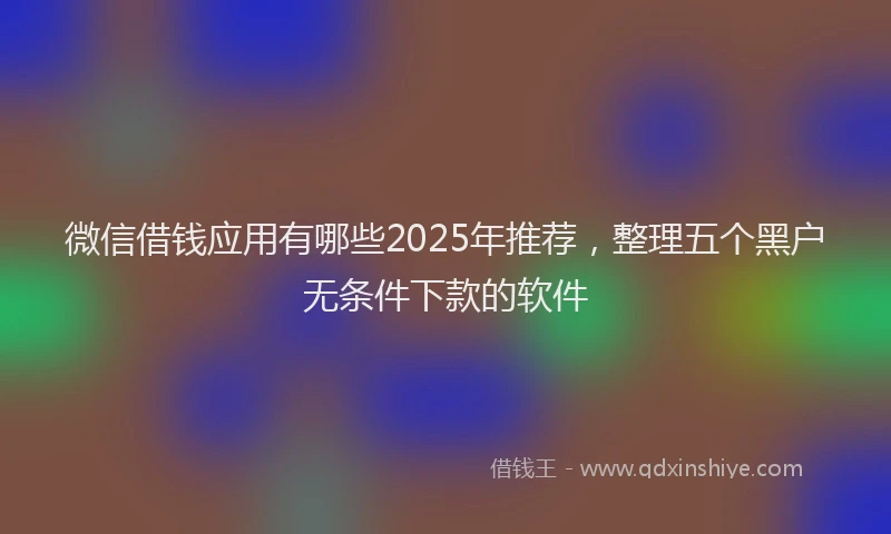 微信借钱应用有哪些2025年推荐，整理五个黑户无条件下款的软件