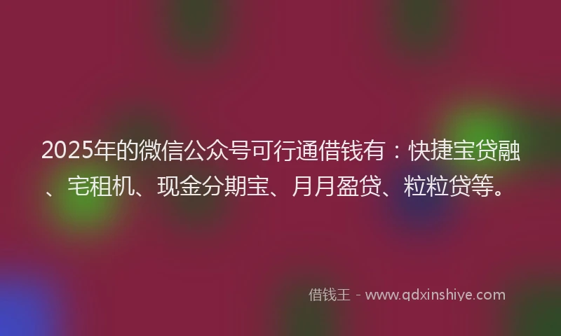 2025年的微信公众号可行通借钱有：快捷宝贷融、宅租机、现金分期宝、月月盈贷、粒粒贷等。