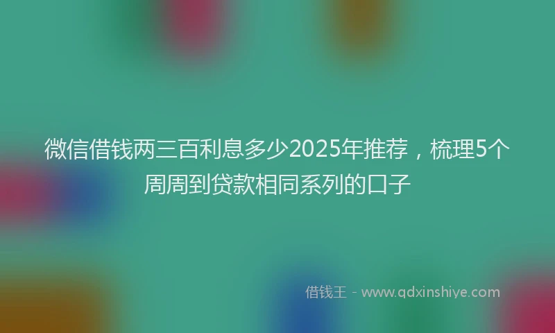 微信借钱两三百利息多少2025年推荐，梳理5个周周到贷款相同系列的口子