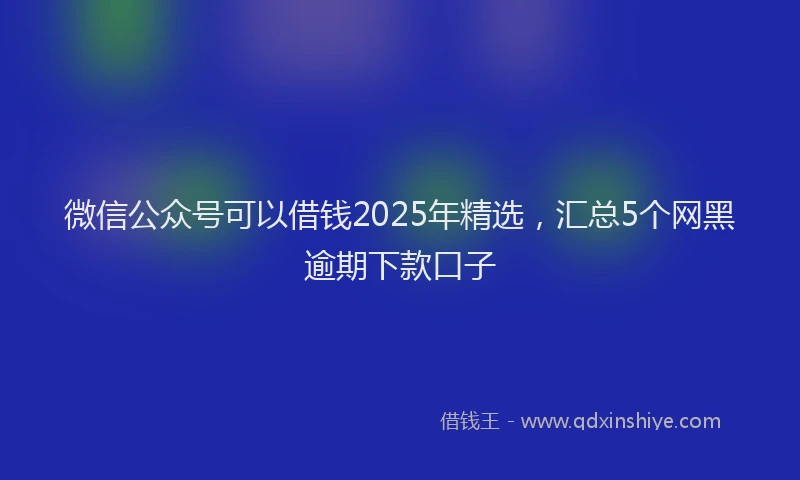 微信公众号可以借钱2025年精选，汇总5个网黑逾期下款口子