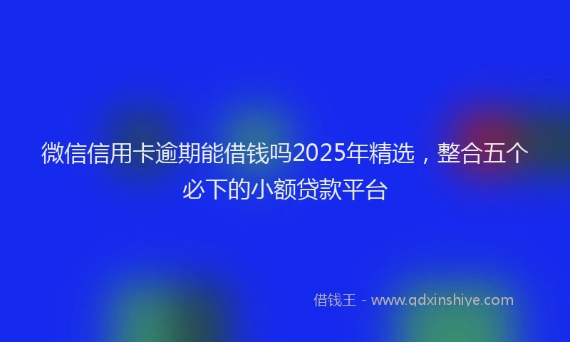 微信信用卡逾期能借钱吗2025年精选，整合五个必下的小额贷款平台