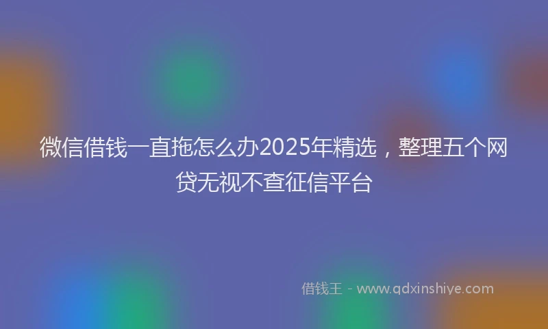 微信借钱一直拖怎么办2025年精选，整理五个网贷无视不查征信平台