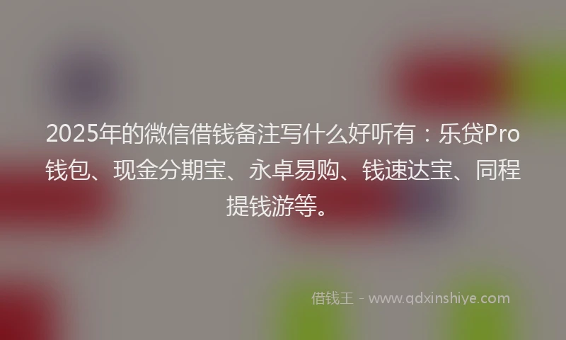 2025年的微信借钱备注写什么好听有：乐贷Pro钱包、现金分期宝、永卓易购、钱速达宝、同程提钱游等。