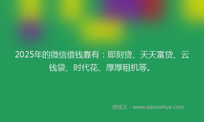 2025年的微信借钱靠有：即刻贷、天天富贷、云钱袋、时代花、厚厚租机等。