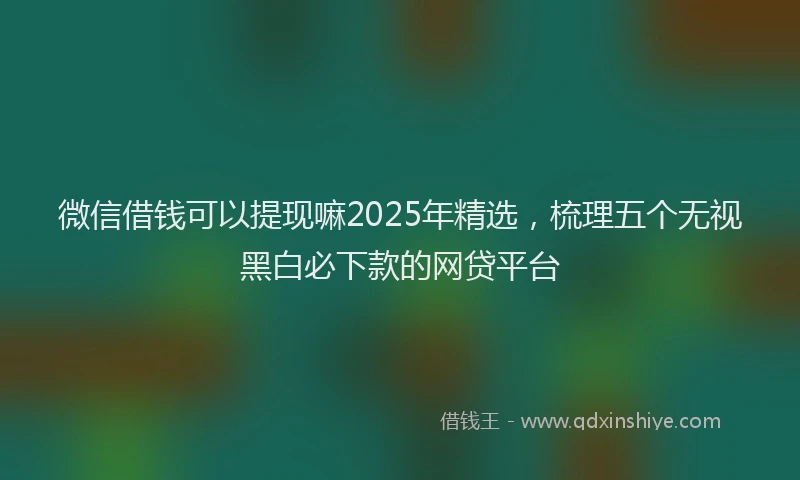 微信借钱可以提现嘛2025年精选，梳理五个无视黑白必下款的网贷平台