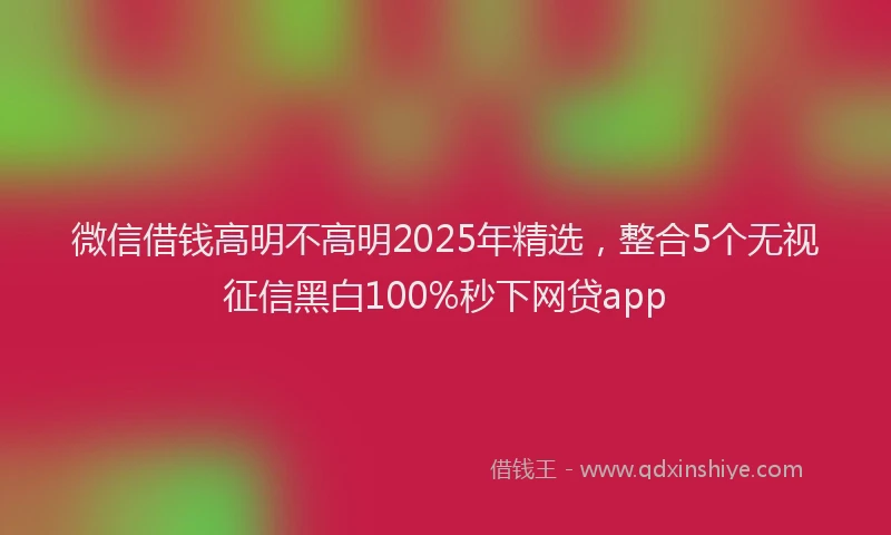 微信借钱高明不高明2025年精选，整合5个无视征信黑白100%秒下网贷app