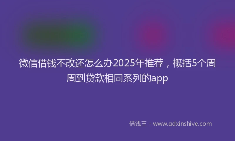 微信借钱不改还怎么办2025年推荐，概括5个周周到贷款相同系列的app