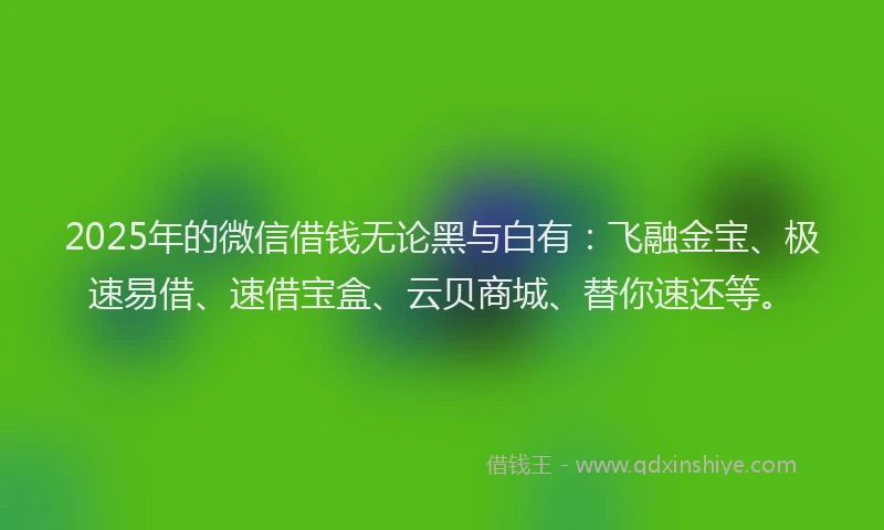 2025年的微信借钱无论黑与白有：飞融金宝、极速易借、速借宝盒、云贝商城、替你速还等。