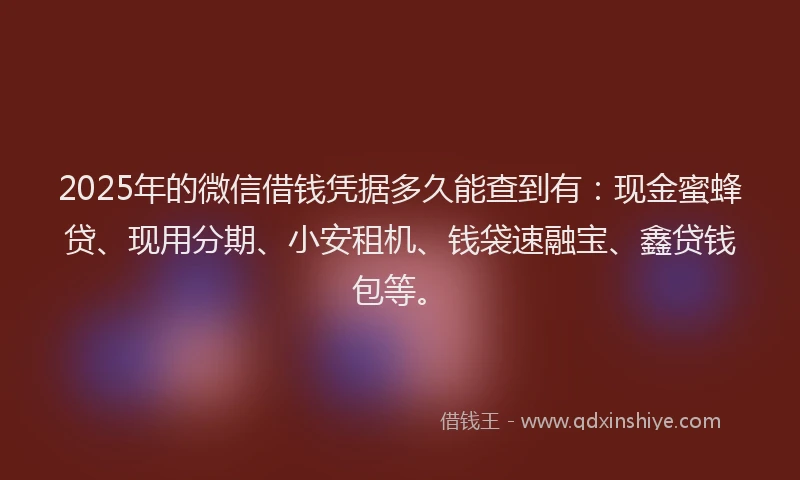 2025年的微信借钱凭据多久能查到有：现金蜜蜂贷、现用分期、小安租机、钱袋速融宝、鑫贷钱包等。