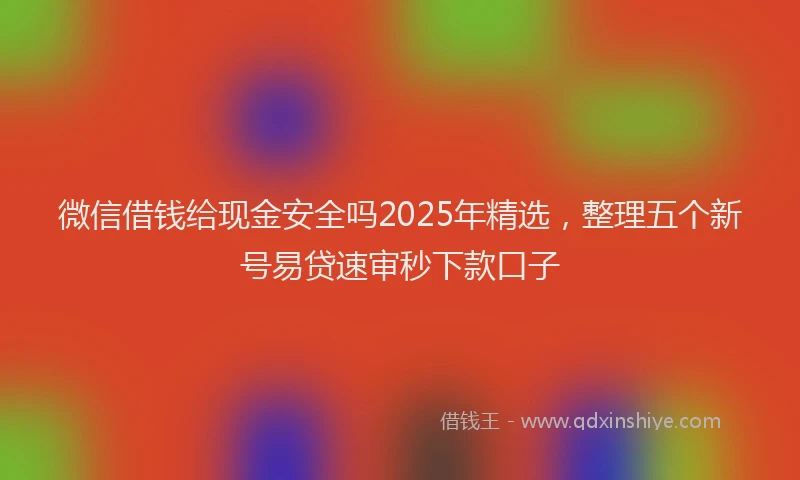 微信借钱给现金安全吗2025年精选，整理五个新号易贷速审秒下款口子