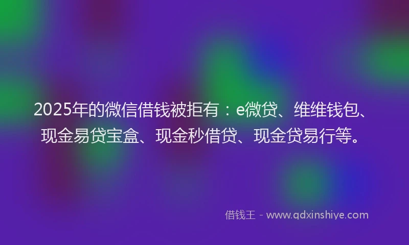 2025年的微信借钱被拒有：e微贷、维维钱包、现金易贷宝盒、现金秒借贷、现金贷易行等。