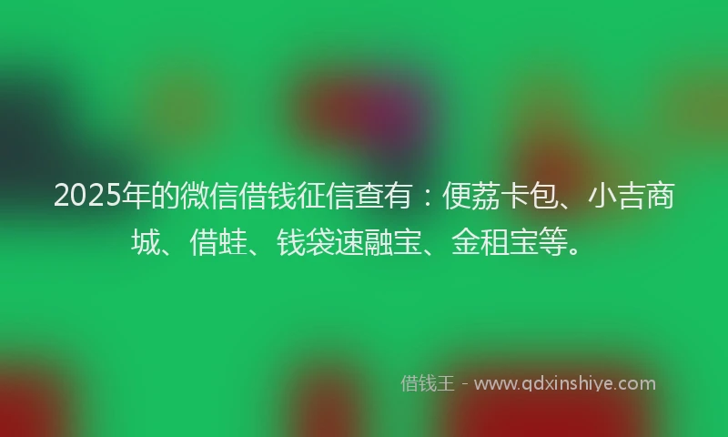 2025年的微信借钱征信查有：便荔卡包、小吉商城、借蛙、钱袋速融宝、金租宝等。