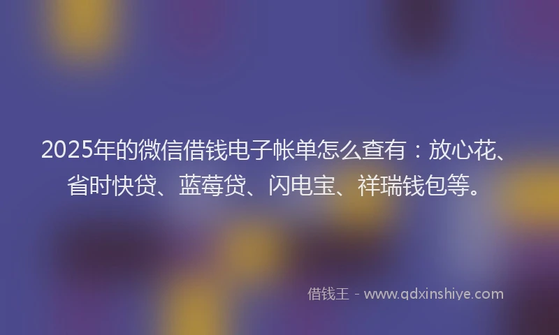 2025年的微信借钱电子帐单怎么查有：放心花、省时快贷、蓝莓贷、闪电宝、祥瑞钱包等。