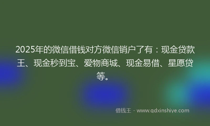 2025年的微信借钱对方微信销户了有：现金贷款王、现金秒到宝、爱物商城、现金易借、星愿贷等。