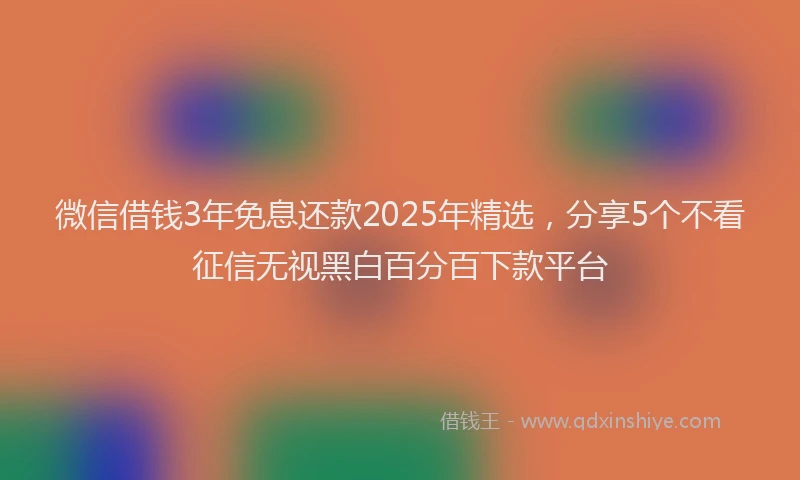 微信借钱3年免息还款2025年精选，分享5个不看征信无视黑白百分百下款平台