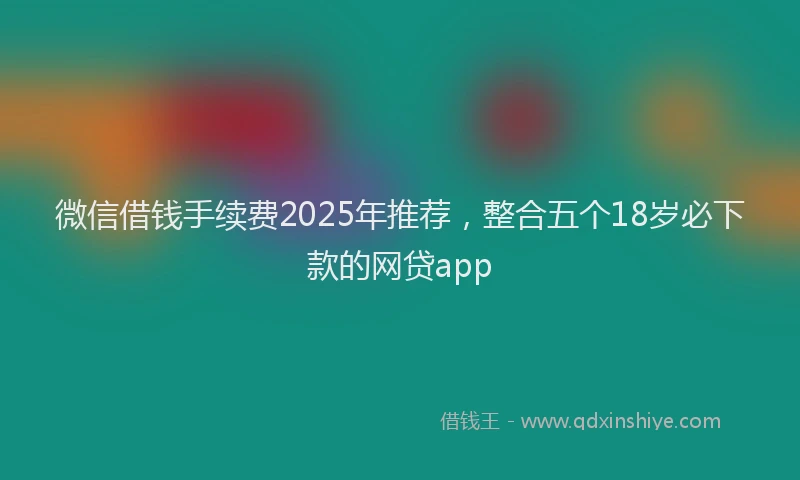微信借钱手续费2025年推荐，整合五个18岁必下款的网贷app