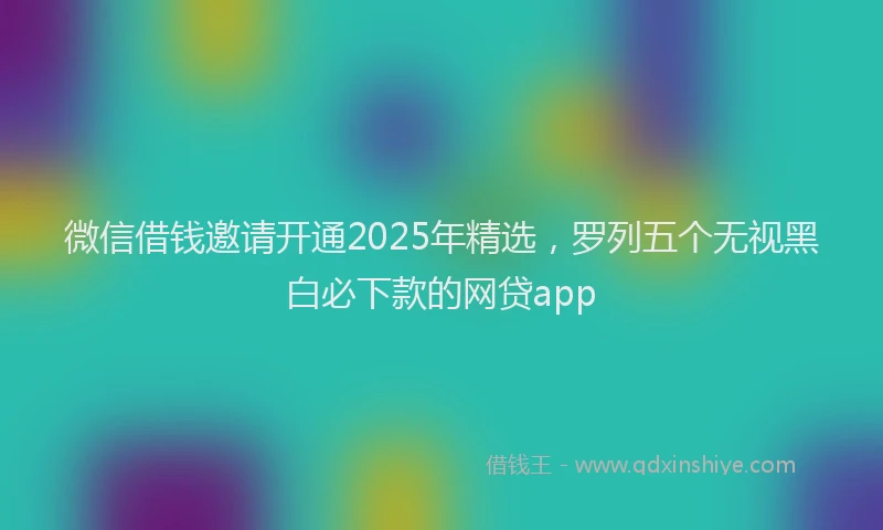 微信借钱邀请开通2025年精选，罗列五个无视黑白必下款的网贷app