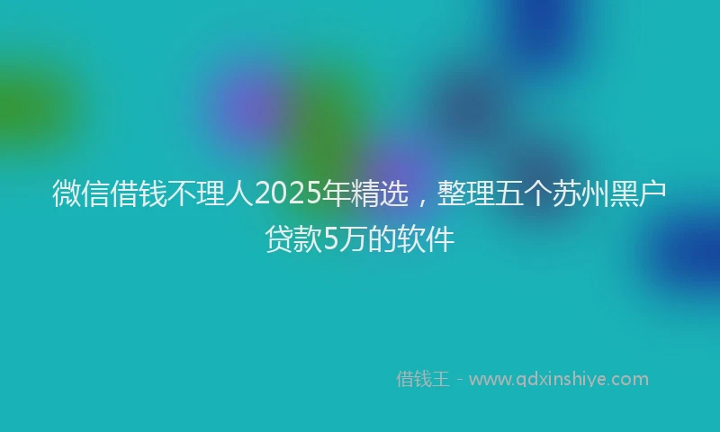 微信借钱不理人2025年精选，整理五个苏州黑户贷款5万的软件