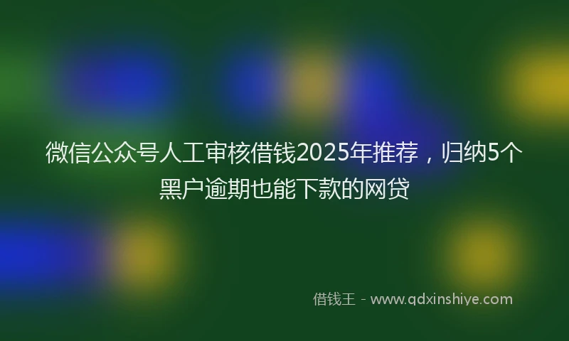 微信公众号人工审核借钱2025年推荐，归纳5个黑户逾期也能下款的网贷