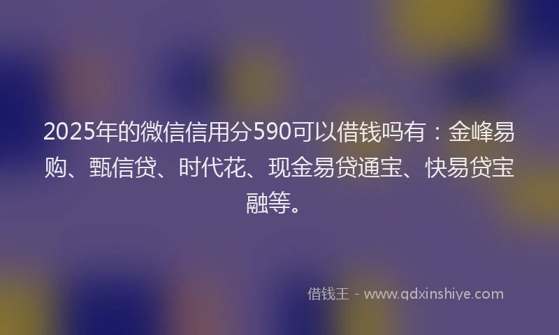 2025年的微信信用分590可以借钱吗有：金峰易购、甄信贷、时代花、现金易贷通宝、快易贷宝融等。
